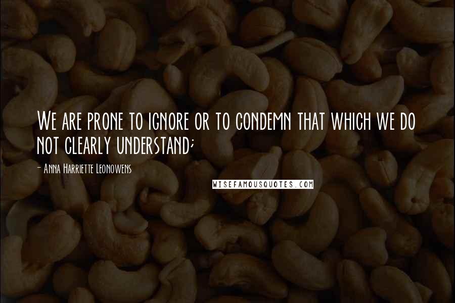 Anna Harriette Leonowens Quotes: We are prone to ignore or to condemn that which we do not clearly understand;