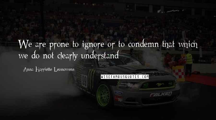 Anna Harriette Leonowens Quotes: We are prone to ignore or to condemn that which we do not clearly understand;