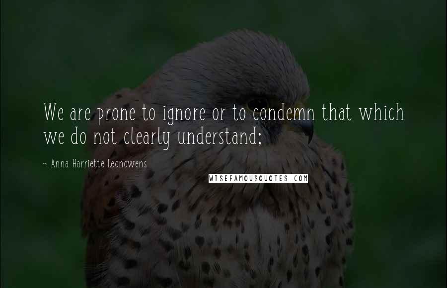 Anna Harriette Leonowens Quotes: We are prone to ignore or to condemn that which we do not clearly understand;
