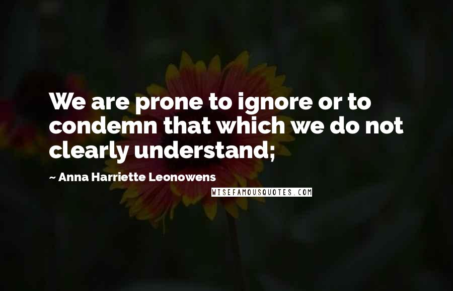 Anna Harriette Leonowens Quotes: We are prone to ignore or to condemn that which we do not clearly understand;