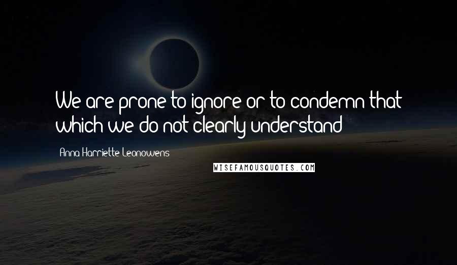 Anna Harriette Leonowens Quotes: We are prone to ignore or to condemn that which we do not clearly understand;