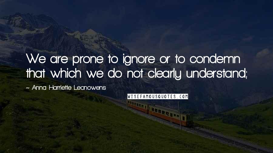 Anna Harriette Leonowens Quotes: We are prone to ignore or to condemn that which we do not clearly understand;