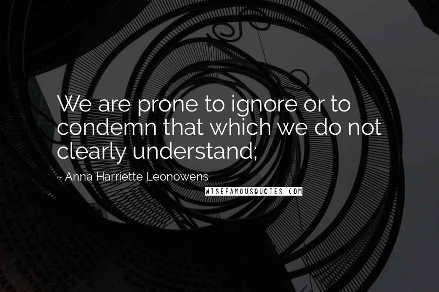 Anna Harriette Leonowens Quotes: We are prone to ignore or to condemn that which we do not clearly understand;