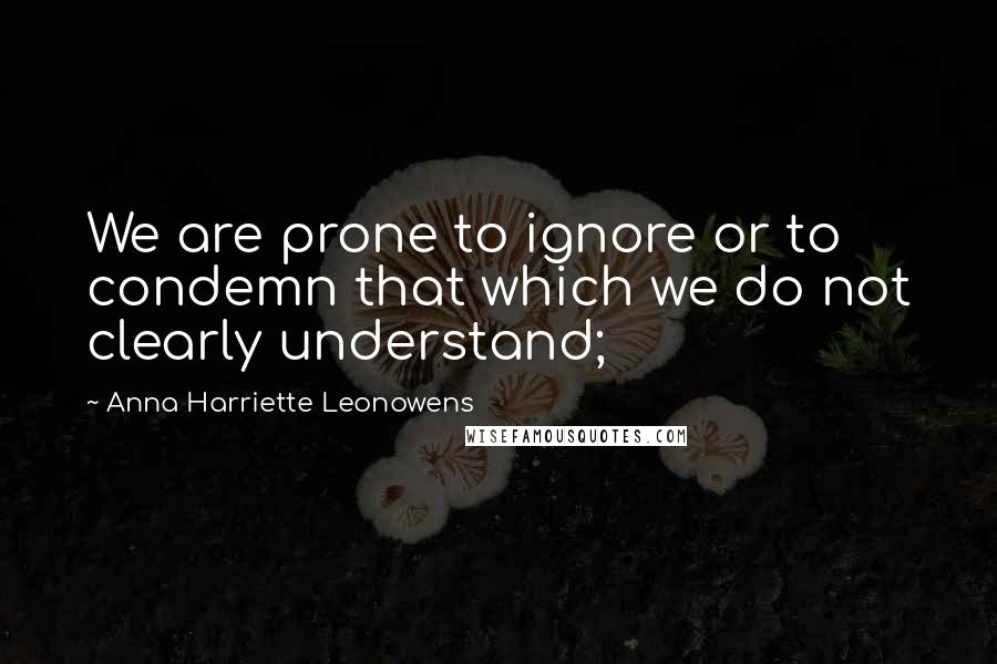Anna Harriette Leonowens Quotes: We are prone to ignore or to condemn that which we do not clearly understand;