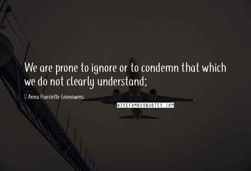 Anna Harriette Leonowens Quotes: We are prone to ignore or to condemn that which we do not clearly understand;