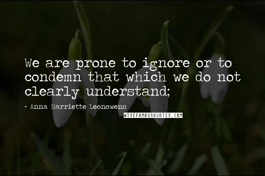 Anna Harriette Leonowens Quotes: We are prone to ignore or to condemn that which we do not clearly understand;