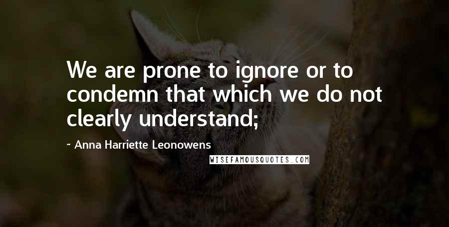 Anna Harriette Leonowens Quotes: We are prone to ignore or to condemn that which we do not clearly understand;