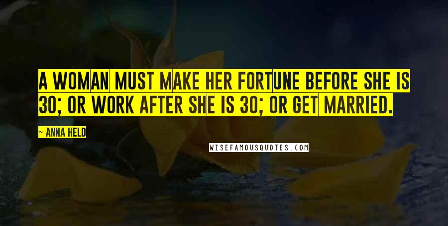 Anna Held Quotes: A woman must make her fortune before she is 30; or work after she is 30; or get married.