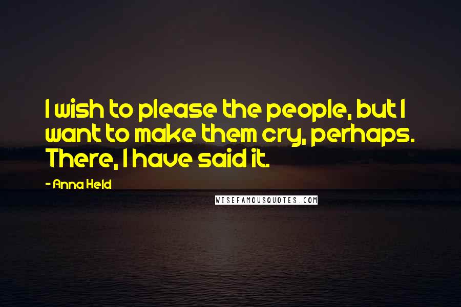 Anna Held Quotes: I wish to please the people, but I want to make them cry, perhaps. There, I have said it.