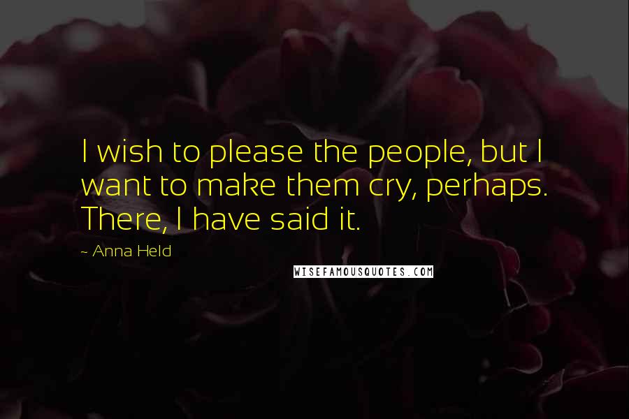 Anna Held Quotes: I wish to please the people, but I want to make them cry, perhaps. There, I have said it.