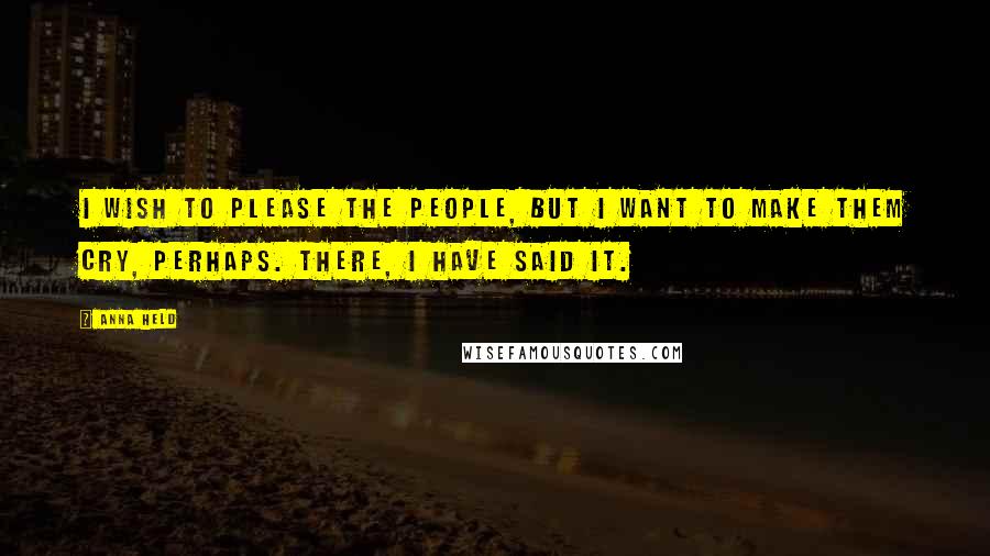 Anna Held Quotes: I wish to please the people, but I want to make them cry, perhaps. There, I have said it.