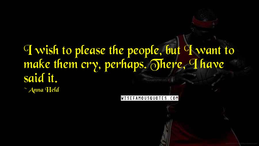 Anna Held Quotes: I wish to please the people, but I want to make them cry, perhaps. There, I have said it.