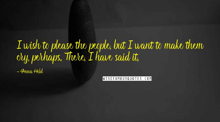 Anna Held Quotes: I wish to please the people, but I want to make them cry, perhaps. There, I have said it.