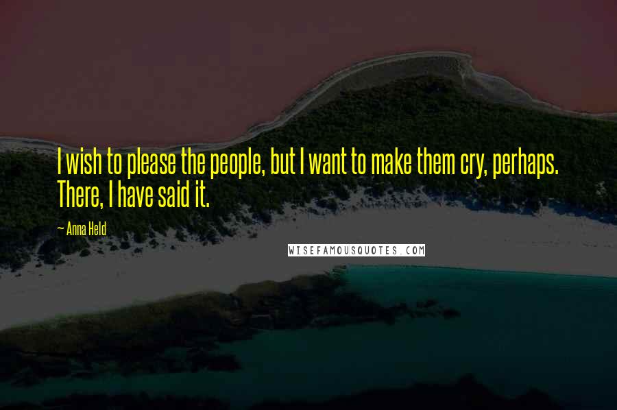 Anna Held Quotes: I wish to please the people, but I want to make them cry, perhaps. There, I have said it.