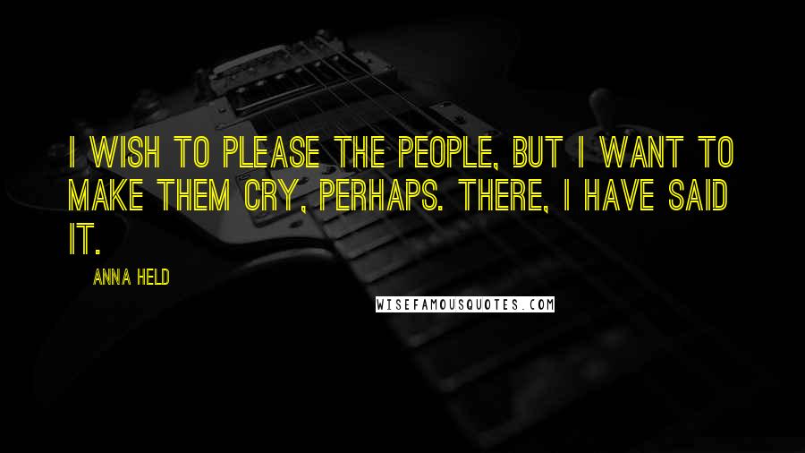 Anna Held Quotes: I wish to please the people, but I want to make them cry, perhaps. There, I have said it.