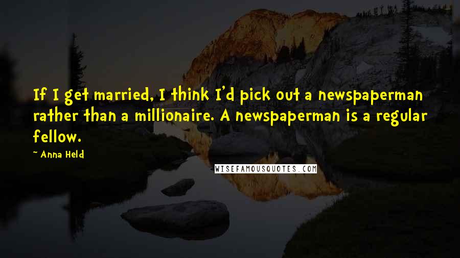 Anna Held Quotes: If I get married, I think I'd pick out a newspaperman rather than a millionaire. A newspaperman is a regular fellow.