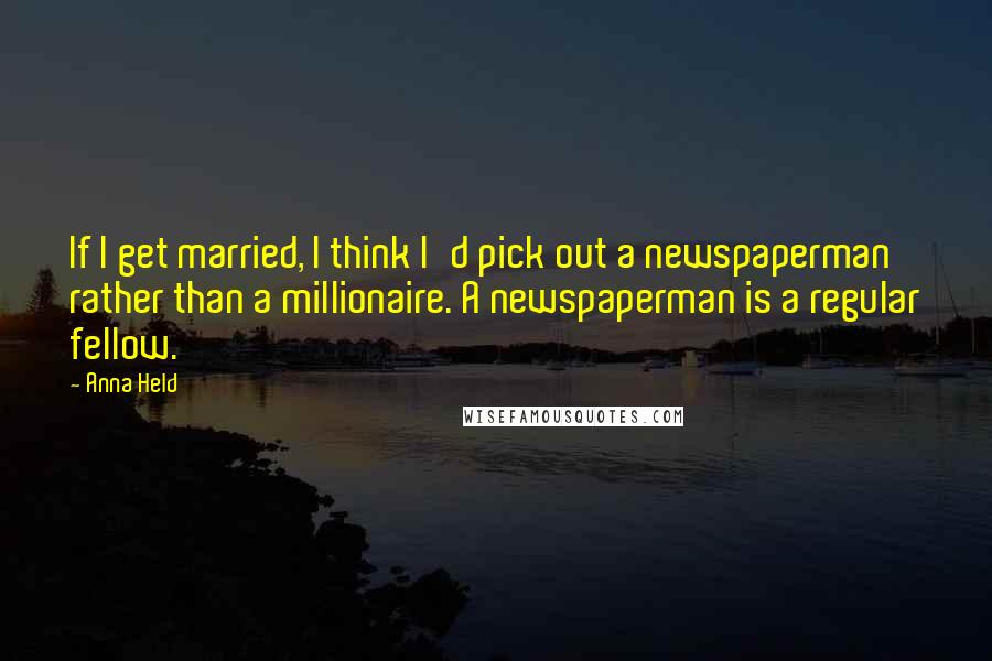 Anna Held Quotes: If I get married, I think I'd pick out a newspaperman rather than a millionaire. A newspaperman is a regular fellow.