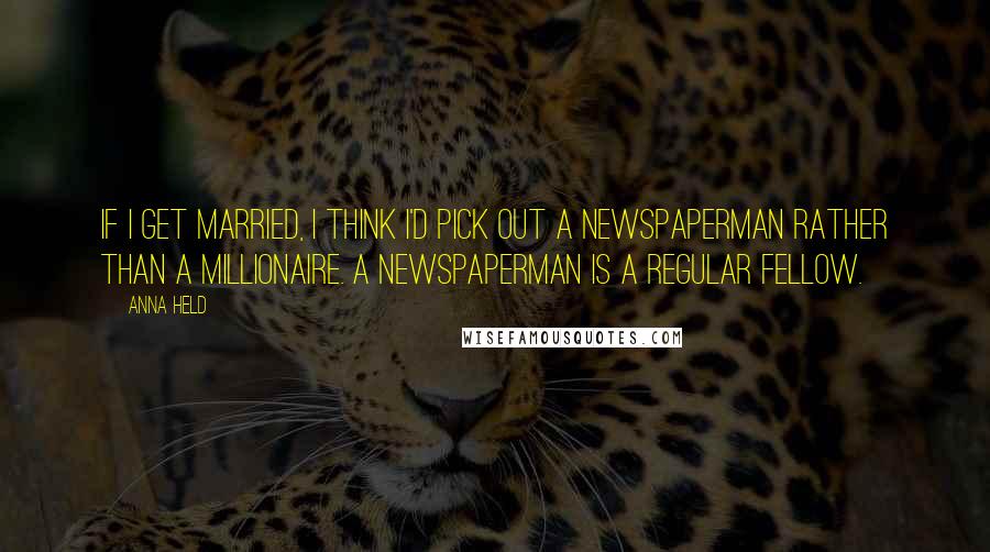 Anna Held Quotes: If I get married, I think I'd pick out a newspaperman rather than a millionaire. A newspaperman is a regular fellow.