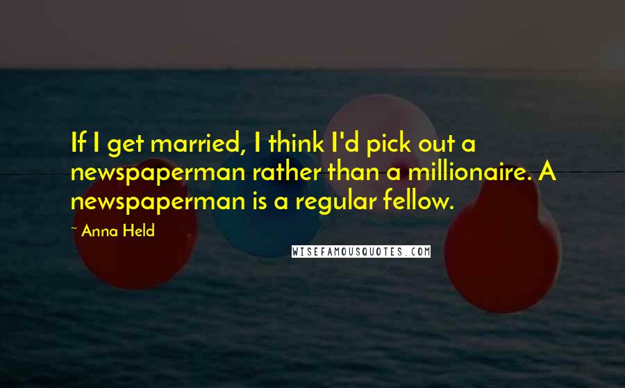 Anna Held Quotes: If I get married, I think I'd pick out a newspaperman rather than a millionaire. A newspaperman is a regular fellow.