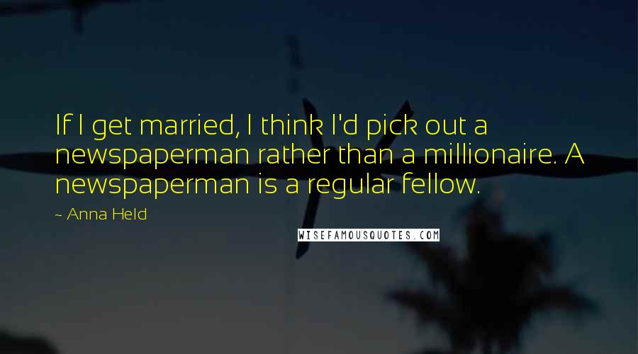 Anna Held Quotes: If I get married, I think I'd pick out a newspaperman rather than a millionaire. A newspaperman is a regular fellow.