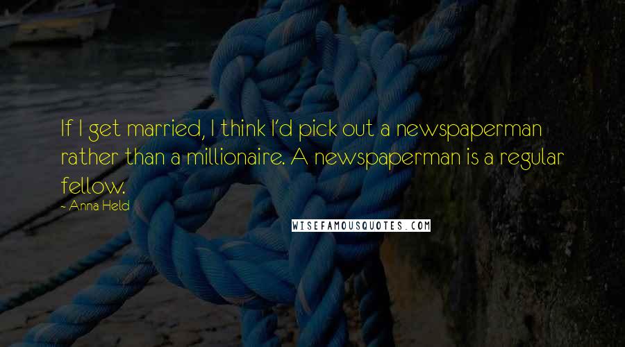 Anna Held Quotes: If I get married, I think I'd pick out a newspaperman rather than a millionaire. A newspaperman is a regular fellow.