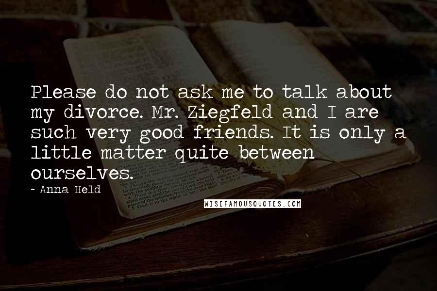 Anna Held Quotes: Please do not ask me to talk about my divorce. Mr. Ziegfeld and I are such very good friends. It is only a little matter quite between ourselves.