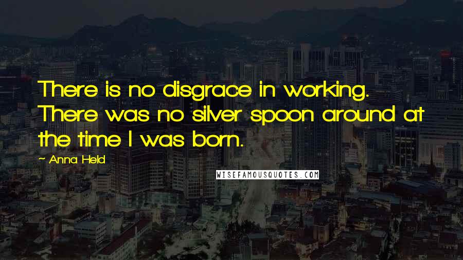 Anna Held Quotes: There is no disgrace in working. There was no silver spoon around at the time I was born.
