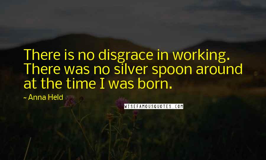 Anna Held Quotes: There is no disgrace in working. There was no silver spoon around at the time I was born.