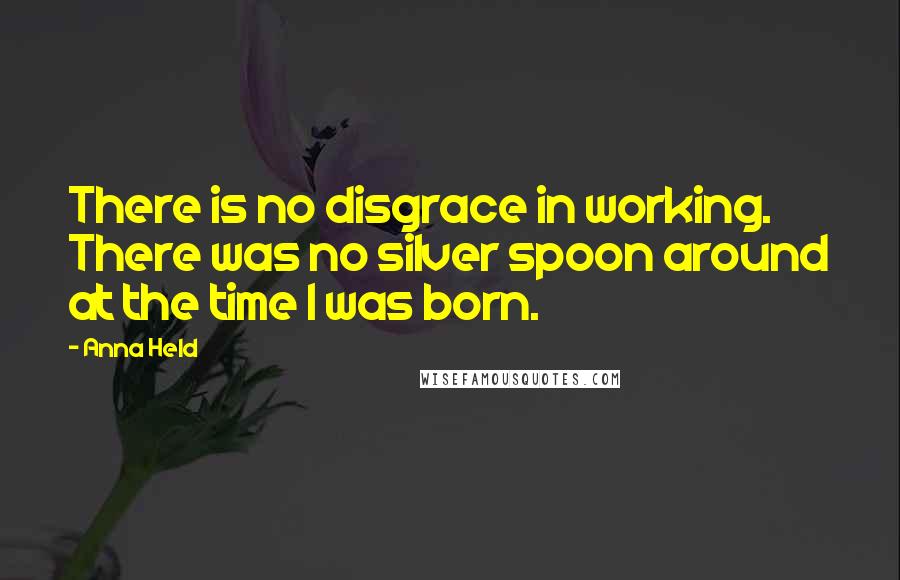 Anna Held Quotes: There is no disgrace in working. There was no silver spoon around at the time I was born.