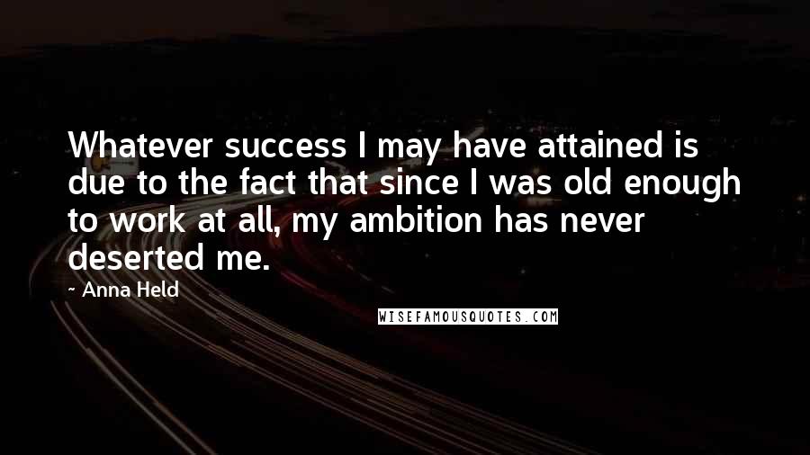 Anna Held Quotes: Whatever success I may have attained is due to the fact that since I was old enough to work at all, my ambition has never deserted me.