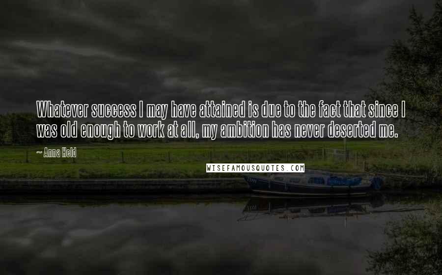 Anna Held Quotes: Whatever success I may have attained is due to the fact that since I was old enough to work at all, my ambition has never deserted me.