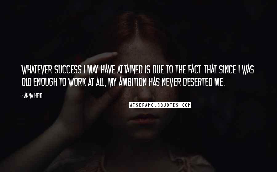 Anna Held Quotes: Whatever success I may have attained is due to the fact that since I was old enough to work at all, my ambition has never deserted me.