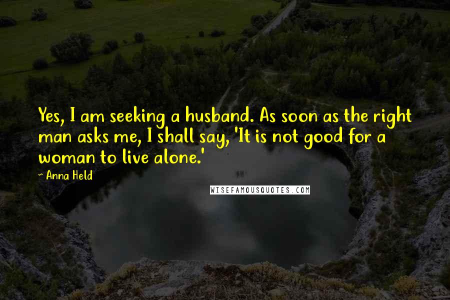 Anna Held Quotes: Yes, I am seeking a husband. As soon as the right man asks me, I shall say, 'It is not good for a woman to live alone.'
