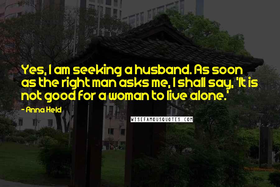 Anna Held Quotes: Yes, I am seeking a husband. As soon as the right man asks me, I shall say, 'It is not good for a woman to live alone.'