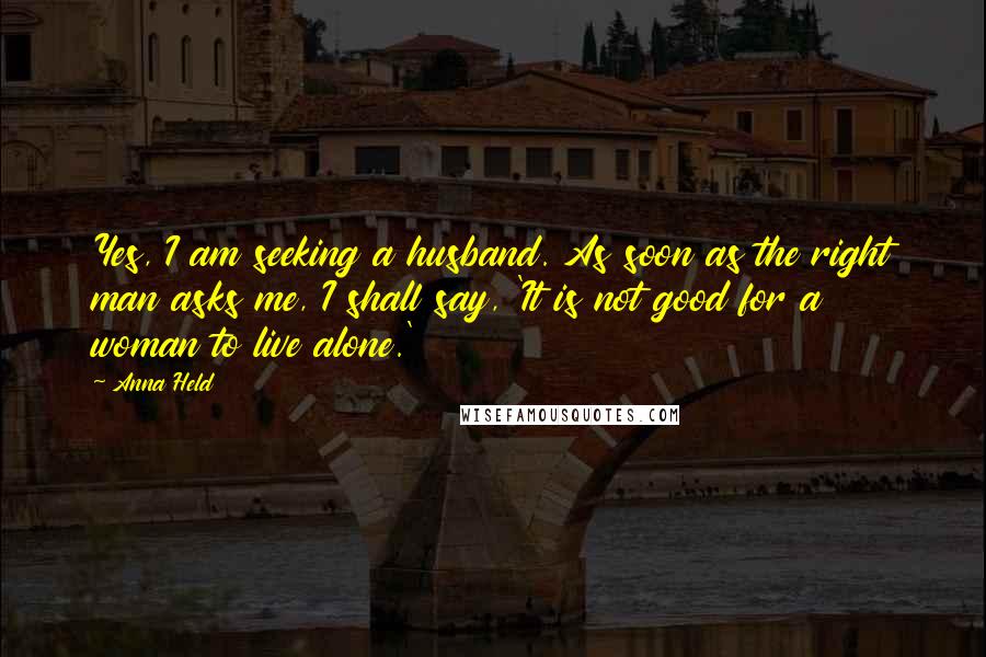 Anna Held Quotes: Yes, I am seeking a husband. As soon as the right man asks me, I shall say, 'It is not good for a woman to live alone.'