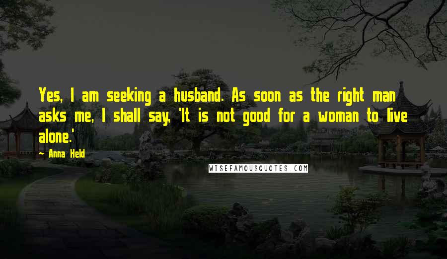 Anna Held Quotes: Yes, I am seeking a husband. As soon as the right man asks me, I shall say, 'It is not good for a woman to live alone.'