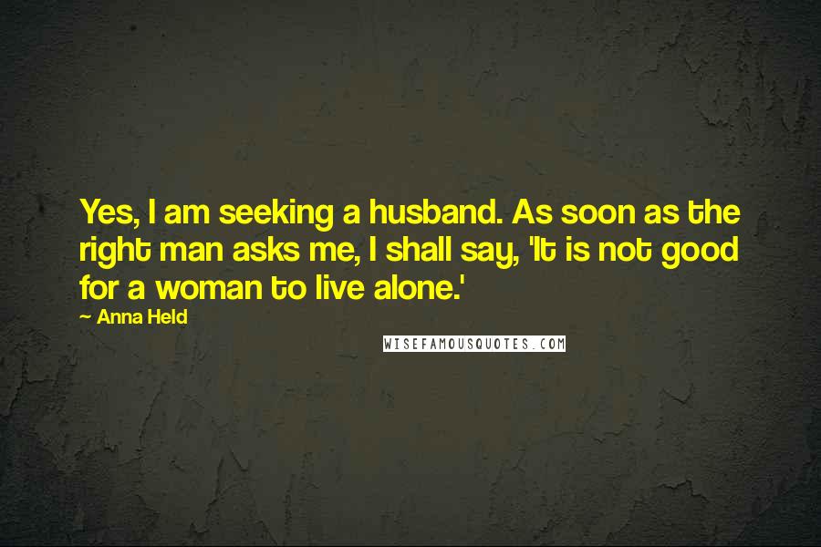 Anna Held Quotes: Yes, I am seeking a husband. As soon as the right man asks me, I shall say, 'It is not good for a woman to live alone.'