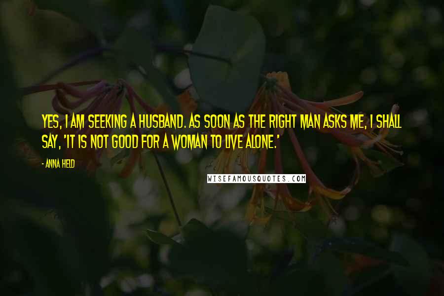 Anna Held Quotes: Yes, I am seeking a husband. As soon as the right man asks me, I shall say, 'It is not good for a woman to live alone.'