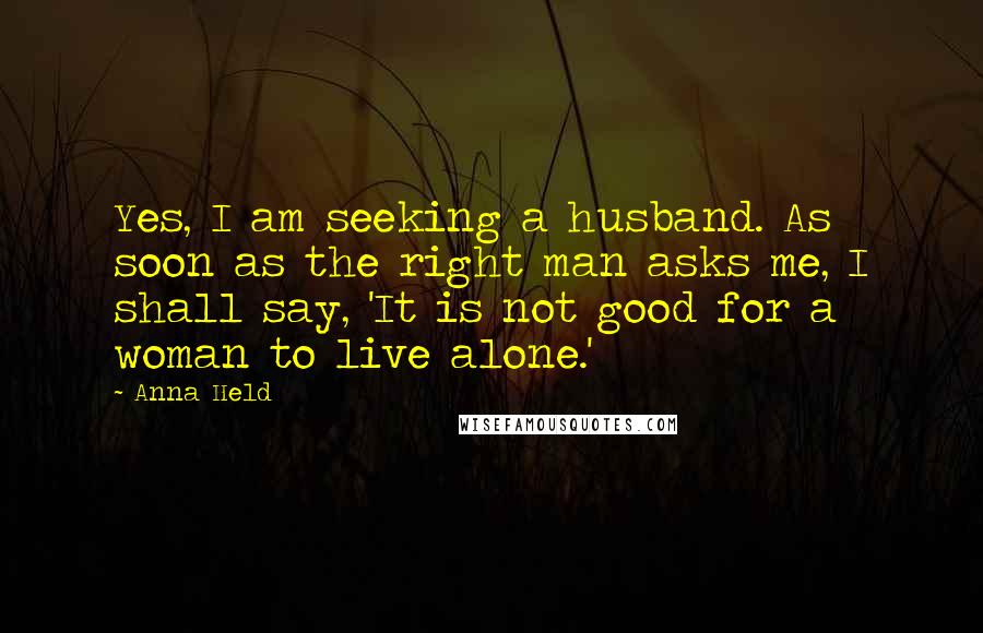 Anna Held Quotes: Yes, I am seeking a husband. As soon as the right man asks me, I shall say, 'It is not good for a woman to live alone.'