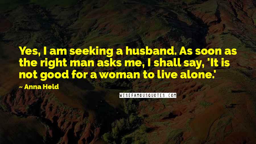 Anna Held Quotes: Yes, I am seeking a husband. As soon as the right man asks me, I shall say, 'It is not good for a woman to live alone.'