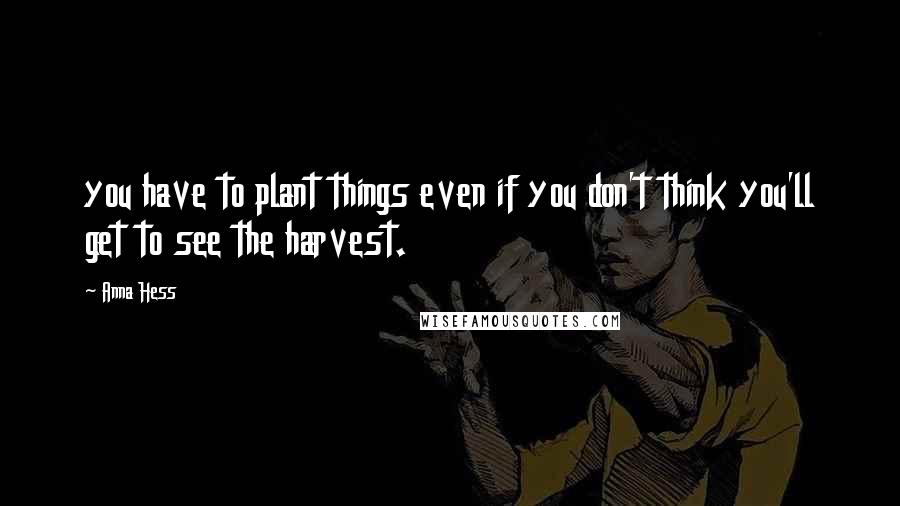 Anna Hess Quotes: you have to plant things even if you don't think you'll get to see the harvest.