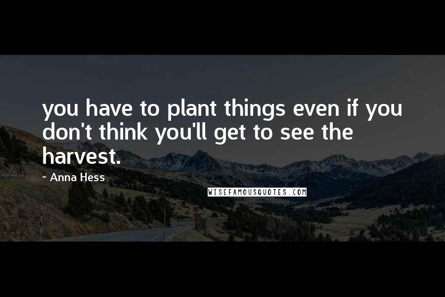 Anna Hess Quotes: you have to plant things even if you don't think you'll get to see the harvest.