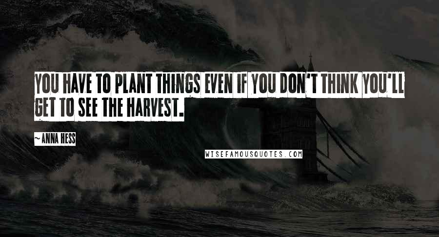 Anna Hess Quotes: you have to plant things even if you don't think you'll get to see the harvest.