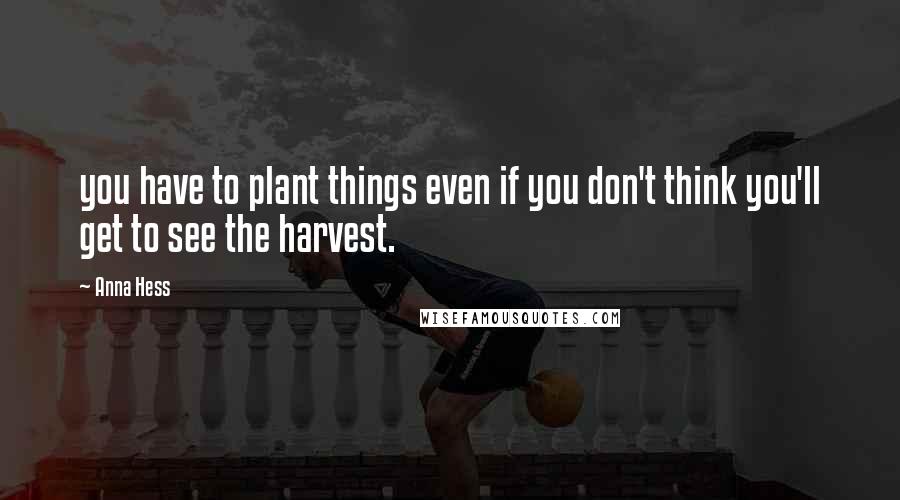 Anna Hess Quotes: you have to plant things even if you don't think you'll get to see the harvest.