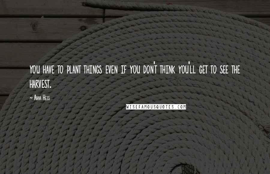 Anna Hess Quotes: you have to plant things even if you don't think you'll get to see the harvest.