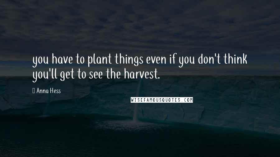Anna Hess Quotes: you have to plant things even if you don't think you'll get to see the harvest.