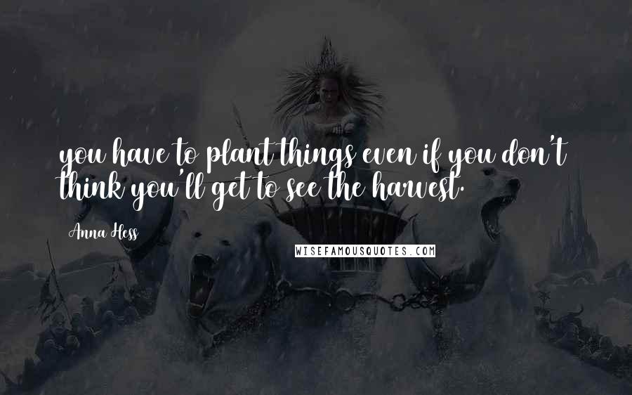 Anna Hess Quotes: you have to plant things even if you don't think you'll get to see the harvest.