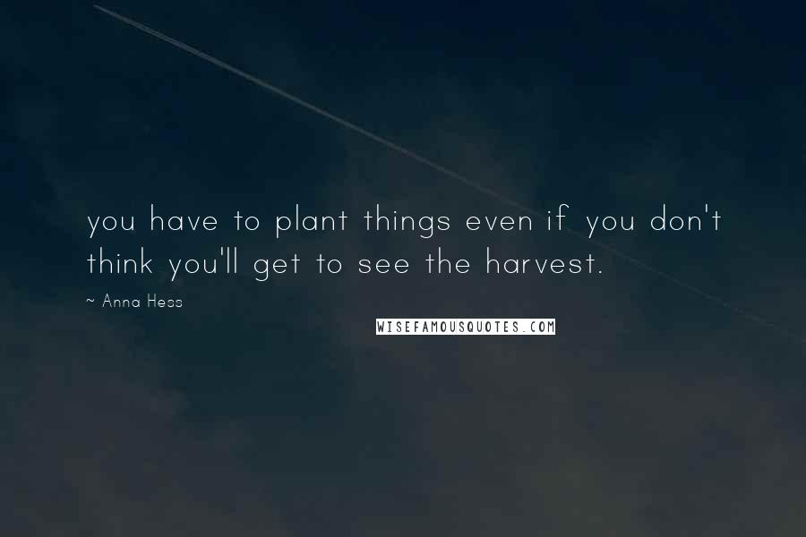 Anna Hess Quotes: you have to plant things even if you don't think you'll get to see the harvest.