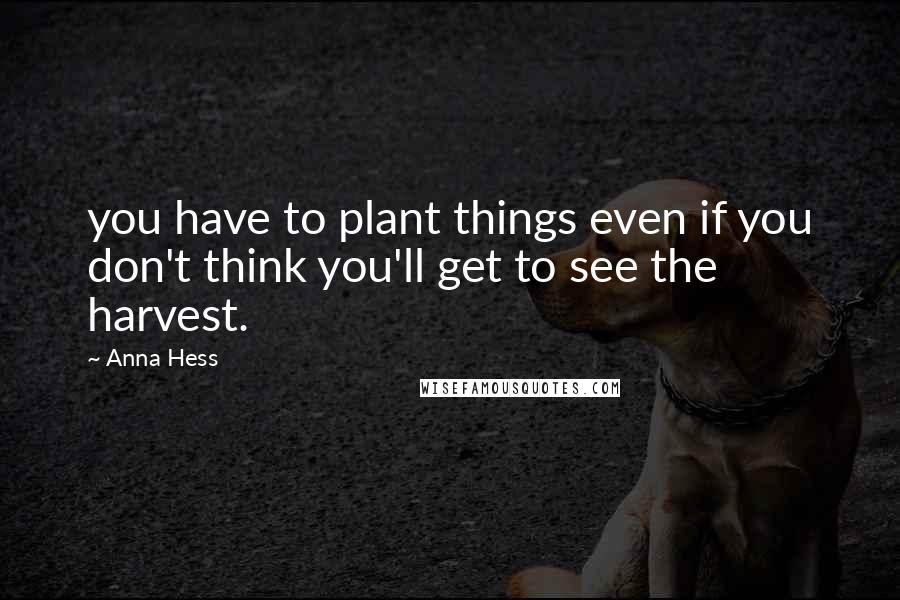 Anna Hess Quotes: you have to plant things even if you don't think you'll get to see the harvest.