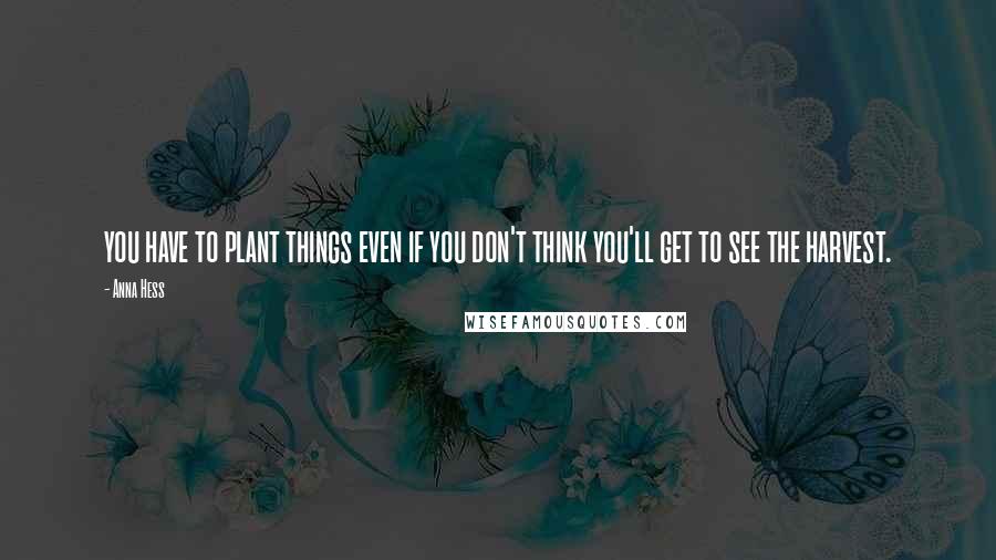 Anna Hess Quotes: you have to plant things even if you don't think you'll get to see the harvest.